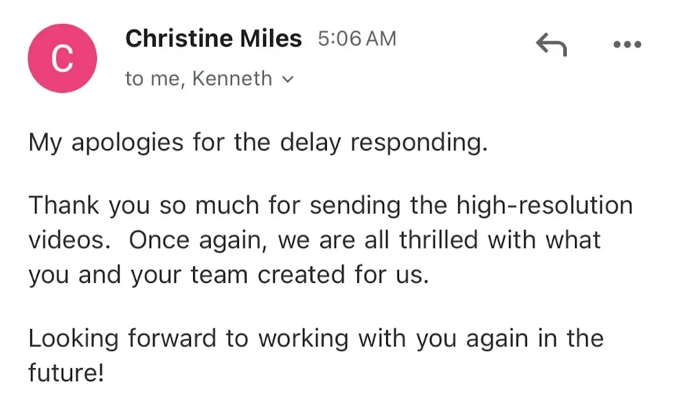 Email from Christine Miles: my apologies for the delay responding. Thank you so much for sending the high-resolution videos. Once again, we are all thrilled with what you and your team created for us. Looking forward to working with you again in the future.