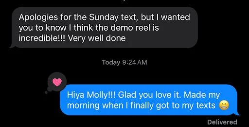 Text message from Mollie: apologies for the Sunday text, but I wanted you to know I think the demo reel is incredible. Very well done.