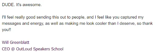 Email from Will Greenblatt, CEO of OutLoud Speakers School: it is awesome. I will feel really good sending this out to people, and I feel like you captured my messages and energy, as well as making me look cooler than I deserve.